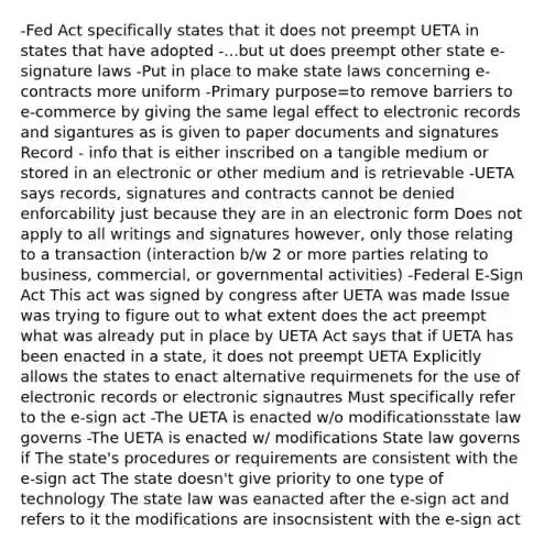 -Fed Act specifically states that it does not preempt UETA in states that have adopted -...but ut does preempt other state e-signature laws -Put in place to make state laws concerning e-contracts more uniform -Primary purpose=to remove barriers to e-commerce by giving the same legal effect to electronic records and sigantures as is given to paper documents and signatures Record - info that is either inscribed on a tangible medium or stored in an electronic or other medium and is retrievable -UETA says records, signatures and contracts cannot be denied enforcability just because they are in an electronic form Does not apply to all writings and signatures however, only those relating to a transaction (interaction b/w 2 or more parties relating to business, commercial, or governmental activities) -Federal E-Sign Act This act was signed by congress after UETA was made Issue was trying to figure out to what extent does the act preempt what was already put in place by UETA Act says that if UETA has been enacted in a state, it does not preempt UETA Explicitly allows the states to enact alternative requirmenets for the use of electronic records or electronic signautres Must specifically refer to the e-sign act -The UETA is enacted w/o modificationsstate law governs -The UETA is enacted w/ modifications State law governs if The state's procedures or requirements are consistent with the e-sign act The state doesn't give priority to one type of technology The state law was eanacted after the e-sign act and refers to it the modifications are insocnsistent with the e-sign act