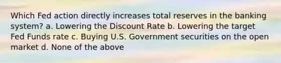 Which Fed action directly increases total reserves in the banking system? a. Lowering the Discount Rate b. Lowering the target Fed Funds rate c. Buying U.S. Government securities on the open market d. None of the above