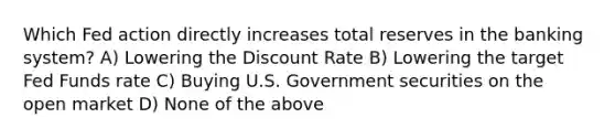 Which Fed action directly increases total reserves in the banking system? A) Lowering the Discount Rate B) Lowering the target Fed Funds rate C) Buying U.S. Government securities on the open market D) None of the above