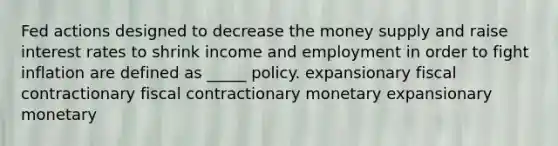 Fed actions designed to decrease the money supply and raise interest rates to shrink income and employment in order to fight inflation are defined as _____ policy. expansionary fiscal contractionary fiscal contractionary monetary expansionary monetary