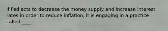 If Fed acts to decrease the money supply and increase interest rates in order to reduce inflation, it is engaging in a practice called ____