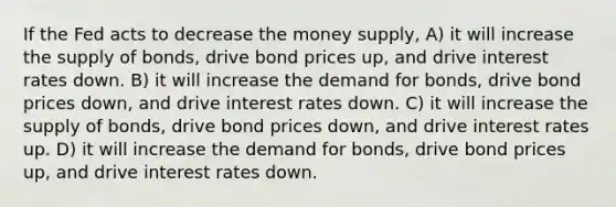 If the Fed acts to decrease the money supply, A) it will increase the supply of bonds, drive bond prices up, and drive interest rates down. B) it will increase the demand for bonds, drive bond prices down, and drive interest rates down. C) it will increase the supply of bonds, drive bond prices down, and drive interest rates up. D) it will increase the demand for bonds, drive bond prices up, and drive interest rates down.