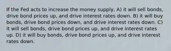 If the Fed acts to increase the money supply, A) it will sell bonds, drive bond prices up, and drive interest rates down. B) it will buy bonds, drive bond prices down, and drive interest rates down. C) it will sell bonds, drive bond prices up, and drive interest rates up. D) it will buy bonds, drive bond prices up, and drive interest rates down.