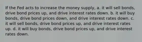 If the Fed acts to increase the money supply, a. it will sell bonds, drive bond prices up, and drive interest rates down. b. it will buy bonds, drive bond prices down, and drive interest rates down. c. it will sell bonds, drive bond prices up, and drive interest rates up. d. it will buy bonds, drive bond prices up, and drive interest rates down.