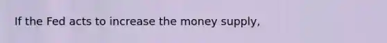 If the Fed acts to increase the money supply,