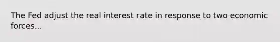 The Fed adjust the real interest rate in response to two economic forces...