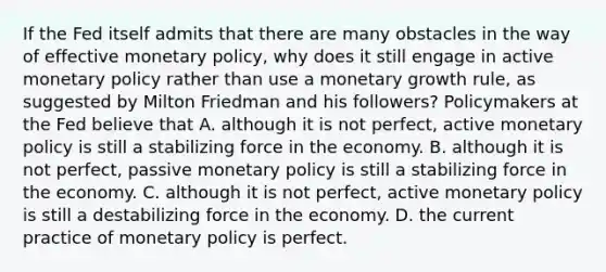 If the Fed itself admits that there are many obstacles in the way of effective <a href='https://www.questionai.com/knowledge/kEE0G7Llsx-monetary-policy' class='anchor-knowledge'>monetary policy</a>, why does it still engage in active monetary policy rather than use a monetary growth rule, as suggested by Milton Friedman and his followers? Policymakers at the Fed believe that A. although it is not​ perfect, active monetary policy is still a stabilizing force in the economy. B. although it is not​ perfect, passive monetary policy is still a stabilizing force in the economy. C. although it is not​ perfect, active monetary policy is still a destabilizing force in the economy. D. the current practice of monetary policy is perfect.