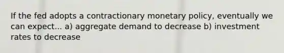 If the fed adopts a contractionary <a href='https://www.questionai.com/knowledge/kEE0G7Llsx-monetary-policy' class='anchor-knowledge'>monetary policy</a>, eventually we can expect... a) aggregate demand to decrease b) investment rates to decrease