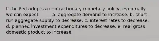 If the Fed adopts a contractionary monetary policy, eventually we can expect _____ a. aggregate demand to increase. b. short-run aggregate supply to decrease. c. interest rates to decrease. d. planned investment expenditures to decrease. e. real gross domestic product to increase.