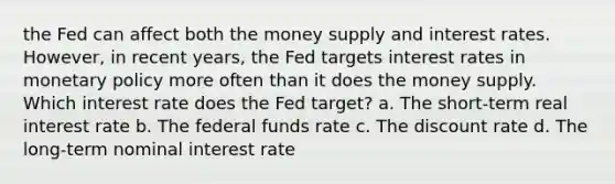 the Fed can affect both the money supply and interest rates.​ However, in recent​ years, the Fed targets interest rates in monetary policy more often than it does the money supply. Which interest rate does the Fed​ target? a. The​ short-term real interest rate b. The federal funds rate c. The discount rate d. The​ long-term nominal interest rate