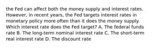 the Fed can affect both the money supply and interest rates. However, in recent years, the Fed targets interest rates in monetary policy more often than it does the money supply. Which interest rate does the Fed target? A. The federal funds rate B. The​ long-term nominal interest rate C. The​ short-term real interest rate D. The discount rate