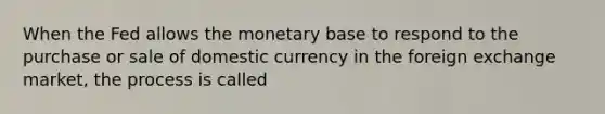 When the Fed allows the monetary base to respond to the purchase or sale of domestic currency in the foreign exchange market, the process is called