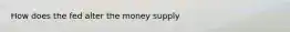 How does the fed alter the money supply