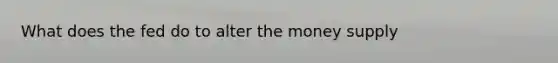 What does the fed do to alter the money supply