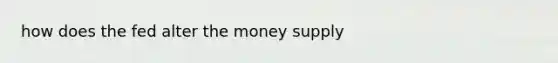 how does the fed alter the money supply