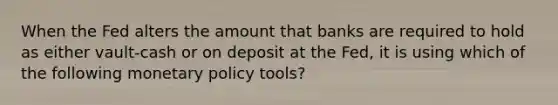 When the Fed alters the amount that banks are required to hold as either vault-cash or on deposit at the Fed, it is using which of the following monetary policy tools?