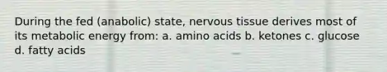 During the fed (anabolic) state, nervous tissue derives most of its metabolic energy from: a. amino acids b. ketones c. glucose d. fatty acids