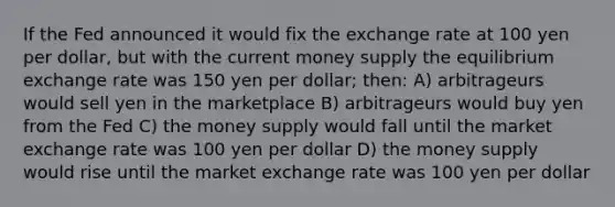 If the Fed announced it would fix the exchange rate at 100 yen per dollar, but with the current money supply the equilibrium exchange rate was 150 yen per dollar; then: A) arbitrageurs would sell yen in the marketplace B) arbitrageurs would buy yen from the Fed C) the money supply would fall until the market exchange rate was 100 yen per dollar D) the money supply would rise until the market exchange rate was 100 yen per dollar