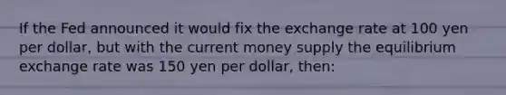 If the Fed announced it would fix the exchange rate at 100 yen per dollar, but with the current money supply the equilibrium exchange rate was 150 yen per dollar, then: