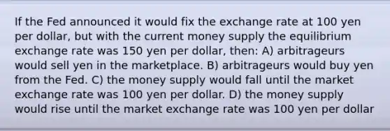 If the Fed announced it would fix the exchange rate at 100 yen per dollar, but with the current money supply the equilibrium exchange rate was 150 yen per dollar, then: A) arbitrageurs would sell yen in the marketplace. B) arbitrageurs would buy yen from the Fed. C) the money supply would fall until the market exchange rate was 100 yen per dollar. D) the money supply would rise until the market exchange rate was 100 yen per dollar