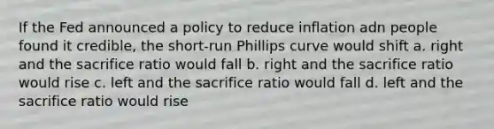 If the Fed announced a policy to reduce inflation adn people found it credible, the short-run Phillips curve would shift a. right and the sacrifice ratio would fall b. right and the sacrifice ratio would rise c. left and the sacrifice ratio would fall d. left and the sacrifice ratio would rise