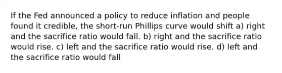 If the Fed announced a policy to reduce inflation and people found it credible, the short-run Phillips curve would shift a) right and the sacrifice ratio would fall. b) right and the sacrifice ratio would rise. c) left and the sacrifice ratio would rise. d) left and the sacrifice ratio would fall