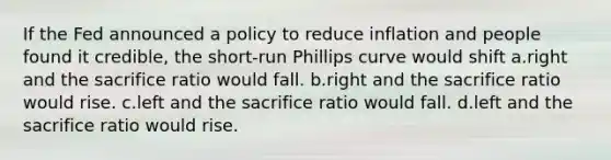 If the Fed announced a policy to reduce inflation and people found it credible, the short-run Phillips curve would shift a.right and the sacrifice ratio would fall. b.right and the sacrifice ratio would rise. c.left and the sacrifice ratio would fall. d.left and the sacrifice ratio would rise.