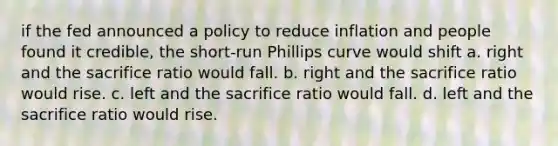 if the fed announced a policy to reduce inflation and people found it credible, the short-run Phillips curve would shift a. right and the sacrifice ratio would fall. b. right and the sacrifice ratio would rise. c. left and the sacrifice ratio would fall. d. left and the sacrifice ratio would rise.