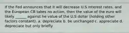 If the Fed announces that it will decrease U.S interest rates, and the European CB takes no action, then the value of the euro will likely ______ against he value of the U.S dollar (holding other factors constant). a. depreciate b. be unchanged c. appreciate d. depreciate but only briefly