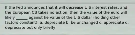 If the Fed announces that it will decrease U.S interest rates, and the European CB takes no action, then the value of the euro will likely ______ against he value of the U.S dollar (holding other factors constant). a. depreciate b. be unchanged c. appreciate d. depreciate but only briefly