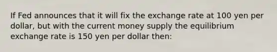 If Fed announces that it will fix the exchange rate at 100 yen per dollar, but with the current money supply the equilibrium exchange rate is 150 yen per dollar then: