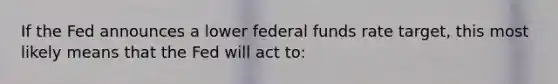 If the Fed announces a lower federal funds rate target, this most likely means that the Fed will act to: