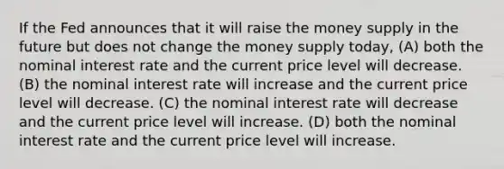 If the Fed announces that it will raise the money supply in the future but does not change the money supply today, (A) both the nominal interest rate and the current price level will decrease. (B) the nominal interest rate will increase and the current price level will decrease. (C) the nominal interest rate will decrease and the current price level will increase. (D) both the nominal interest rate and the current price level will increase.