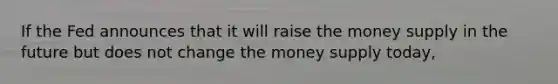 If the Fed announces that it will raise the money supply in the future but does not change the money supply today,