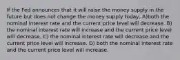 If the Fed announces that it will raise the money supply in the future but does not change the money supply today, A)both the nominal interest rate and the current price level will decrease. B) the nominal interest rate will increase and the current price level will decrease. C) the nominal interest rate will decrease and the current price level will increase. D) both the nominal interest rate and the current price level will increase.