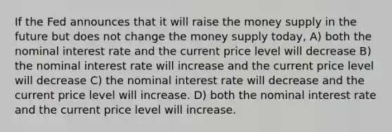 If the Fed announces that it will raise the money supply in the future but does not change the money supply today, A) both the nominal interest rate and the current price level will decrease B) the nominal interest rate will increase and the current price level will decrease C) the nominal interest rate will decrease and the current price level will increase. D) both the nominal interest rate and the current price level will increase.