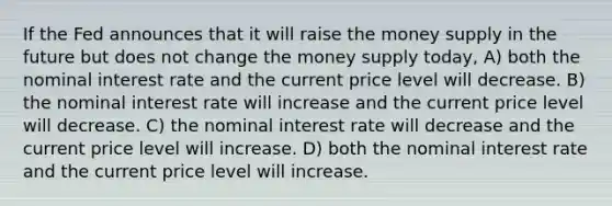 If the Fed announces that it will raise the money supply in the future but does not change the money supply today, A) both the nominal interest rate and the current price level will decrease. B) the nominal interest rate will increase and the current price level will decrease. C) the nominal interest rate will decrease and the current price level will increase. D) both the nominal interest rate and the current price level will increase.