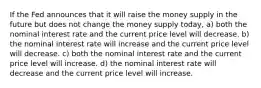 If the Fed announces that it will raise the money supply in the future but does not change the money supply today, a) both the nominal interest rate and the current price level will decrease. b) the nominal interest rate will increase and the current price level will decrease. c) both the nominal interest rate and the current price level will increase. d) the nominal interest rate will decrease and the current price level will increase.