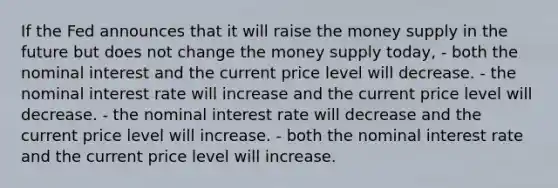 If the Fed announces that it will raise the money supply in the future but does not change the money supply today, - both the nominal interest and the current price level will decrease. - the nominal interest rate will increase and the current price level will decrease. - the nominal interest rate will decrease and the current price level will increase. - both the nominal interest rate and the current price level will increase.