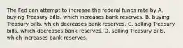 The Fed can attempt to increase the federal funds rate by A. buying Treasury​ bills, which increases bank reserves. B. buying Treasury​ bills, which decreases bank reserves. C. selling Treasury​ bills, which decreases bank reserves. D. selling Treasury​ bills, which increases bank reserves.