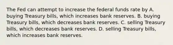 The Fed can attempt to increase the federal funds rate by A. buying Treasury​ bills, which increases bank reserves. B. buying Treasury​ bills, which decreases bank reserves. C. selling Treasury​ bills, which decreases bank reserves. D. selling Treasury​ bills, which increases bank reserves.