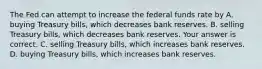 The Fed can attempt to increase the federal funds rate by A. buying Treasury​ bills, which decreases bank reserves. B. selling Treasury​ bills, which decreases bank reserves. Your answer is correct. C. selling Treasury​ bills, which increases bank reserves. D. buying Treasury​ bills, which increases bank reserves.