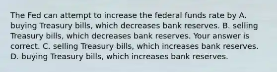 The Fed can attempt to increase the federal funds rate by A. buying Treasury​ bills, which decreases bank reserves. B. selling Treasury​ bills, which decreases bank reserves. Your answer is correct. C. selling Treasury​ bills, which increases bank reserves. D. buying Treasury​ bills, which increases bank reserves.