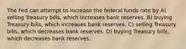 The Fed can attempt to increase the federal funds rate by A) selling Treasury bills, which increases bank reserves. B) buying Treasury bills, which increases bank reserves. C) selling Treasury bills, which decreases bank reserves. D) buying Treasury bills, which decreases bank reserves.