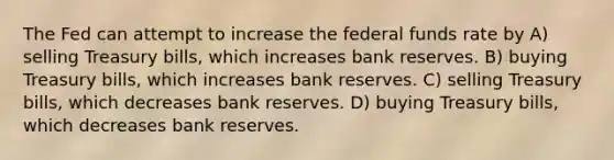 The Fed can attempt to increase the federal funds rate by A) selling Treasury bills, which increases bank reserves. B) buying Treasury bills, which increases bank reserves. C) selling Treasury bills, which decreases bank reserves. D) buying Treasury bills, which decreases bank reserves.