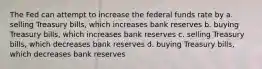 The Fed can attempt to increase the federal funds rate by a. selling Treasury bills, which increases bank reserves b. buying Treasury bills, which increases bank reserves c. selling Treasury bills, which decreases bank reserves d. buying Treasury bills, which decreases bank reserves