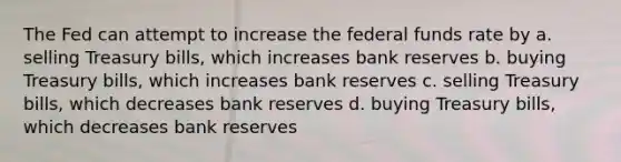 The Fed can attempt to increase the federal funds rate by a. selling Treasury bills, which increases bank reserves b. buying Treasury bills, which increases bank reserves c. selling Treasury bills, which decreases bank reserves d. buying Treasury bills, which decreases bank reserves