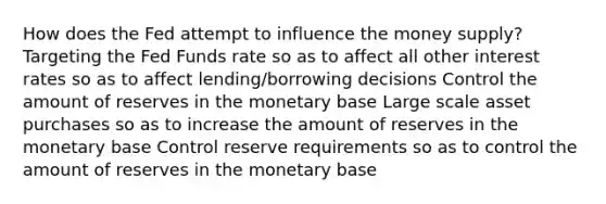 How does the Fed attempt to influence the money supply? Targeting the Fed Funds rate so as to affect all other interest rates so as to affect lending/borrowing decisions Control the amount of reserves in the monetary base Large scale asset purchases so as to increase the amount of reserves in the monetary base Control reserve requirements so as to control the amount of reserves in the monetary base