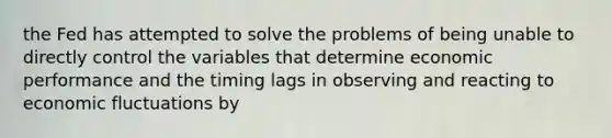 the Fed has attempted to solve the problems of being unable to directly control the variables that determine economic performance and the timing lags in observing and reacting to economic fluctuations by