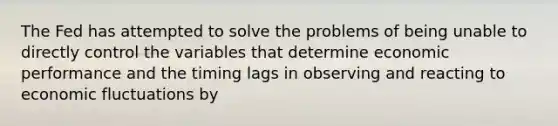 The Fed has attempted to solve the problems of being unable to directly control the variables that determine economic performance and the timing lags in observing and reacting to economic fluctuations by